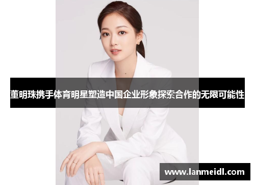 董明珠携手体育明星塑造中国企业形象探索合作的无限可能性