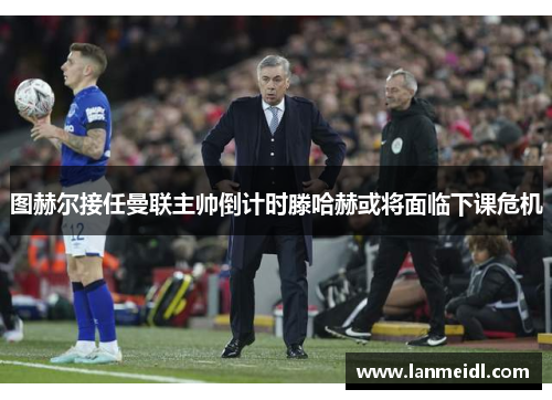 图赫尔接任曼联主帅倒计时滕哈赫或将面临下课危机