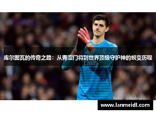 库尔图瓦的传奇之路：从青涩门将到世界顶级守护神的蜕变历程