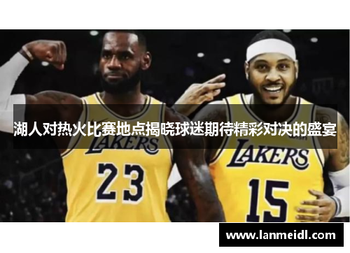 湖人对热火比赛地点揭晓球迷期待精彩对决的盛宴